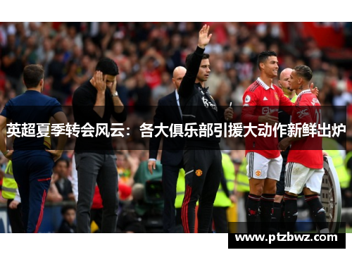 英超夏季转会风云:各大俱乐部引援大动作新鲜出炉